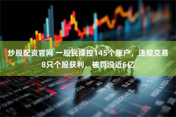 炒股配资官网 一股民操控145个账户，违规交易8只个股获利，被罚没近6亿