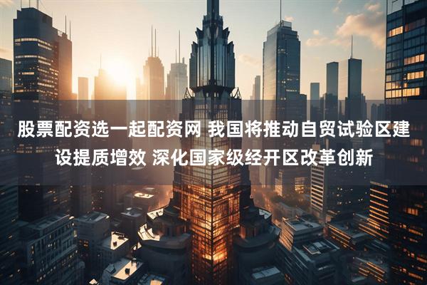 股票配资选一起配资网 我国将推动自贸试验区建设提质增效 深化国家级经开区改革创新
