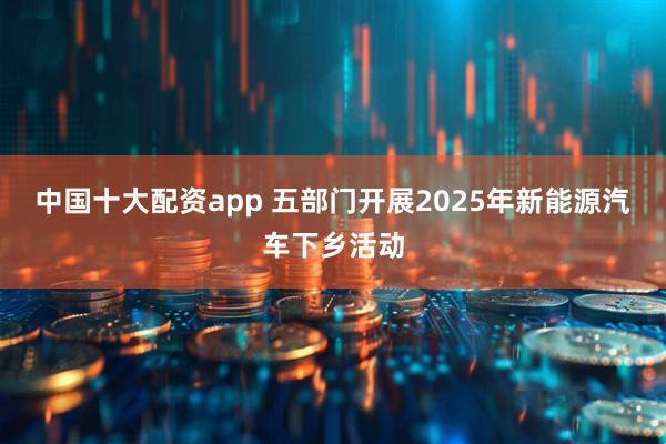中国十大配资app 五部门开展2025年新能源汽车下乡活动