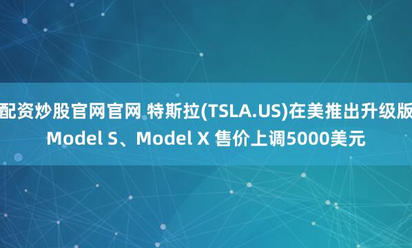 配资炒股官网官网 特斯拉(TSLA.US)在美推出升级版Model S、Model X 售价上调5000美元