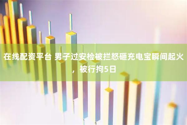 在线配资平台 男子过安检被拦怒砸充电宝瞬间起火，被行拘5日