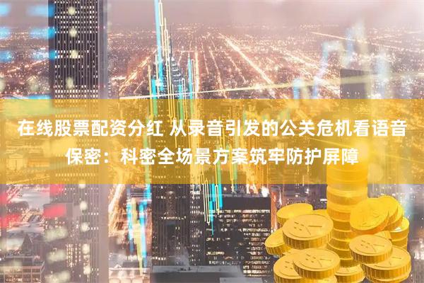 在线股票配资分红 从录音引发的公关危机看语音保密：科密全场景方案筑牢防护屏障