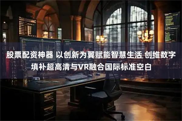 股票配资神器 以创新为翼赋能智慧生活 创维数字填补超高清与VR融合国际标准空白
