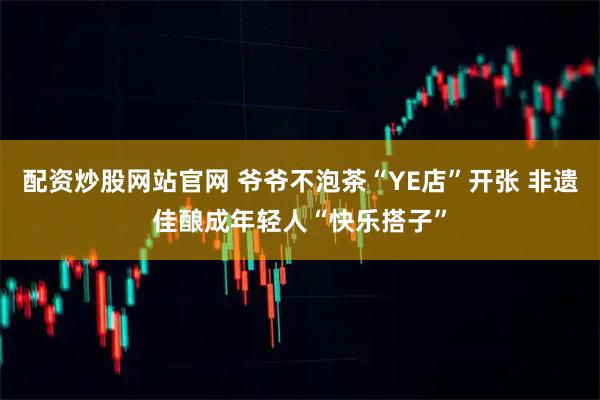 配资炒股网站官网 爷爷不泡茶“YE店”开张 非遗佳酿成年轻人“快乐搭子”