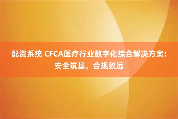 配资系统 CFCA医疗行业数字化综合解决方案：安全筑基，合规致远