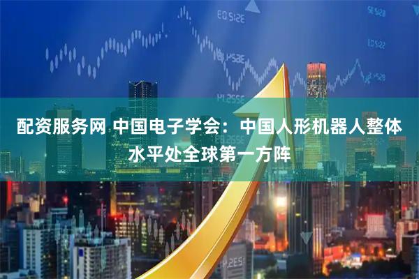 配资服务网 中国电子学会：中国人形机器人整体水平处全球第一方阵