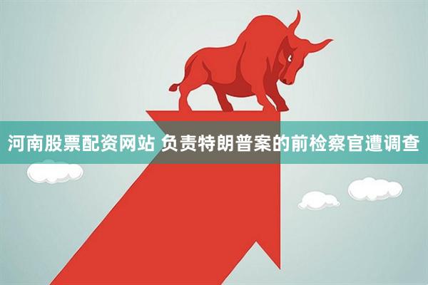 河南股票配资网站 负责特朗普案的前检察官遭调查