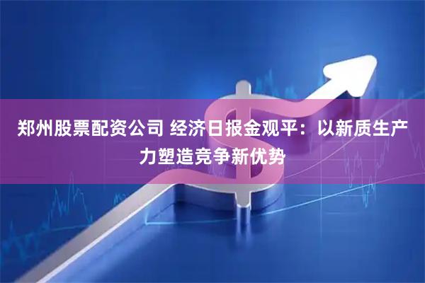 郑州股票配资公司 经济日报金观平：以新质生产力塑造竞争新优势