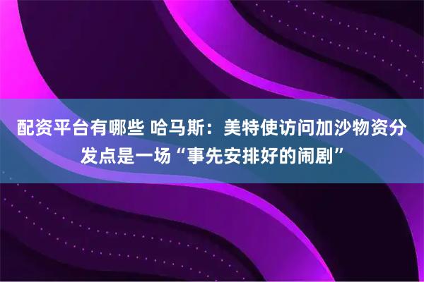 配资平台有哪些 哈马斯：美特使访问加沙物资分发点是一场“事先安排好的闹剧”