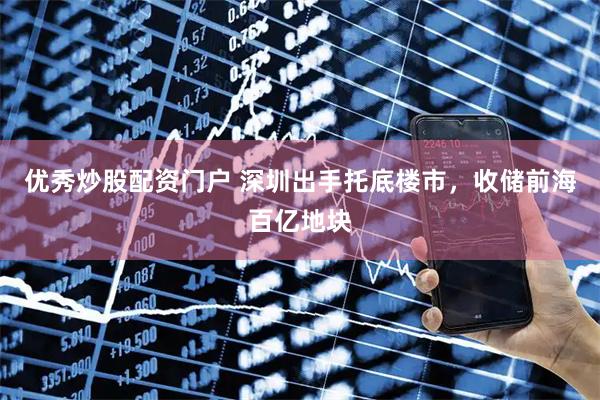优秀炒股配资门户 深圳出手托底楼市，收储前海百亿地块