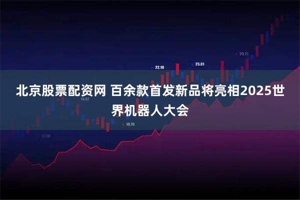 北京股票配资网 百余款首发新品将亮相2025世界机器人大会