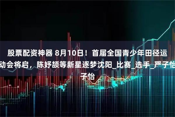 股票配资神器 8月10日！首届全国青少年田径运动会将启，陈妤颉等新星逐梦沈阳_比赛_选手_严子怡