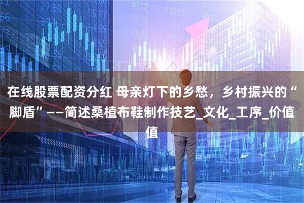 在线股票配资分红 母亲灯下的乡愁，乡村振兴的“脚盾”——简述桑植布鞋制作技艺_文化_工序_价值