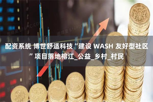 配资系统 博世舒适科技“建设 WASH 友好型社区”项目落地榕江_公益_乡村_村民