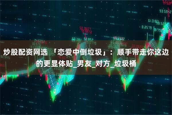 炒股配资网选 「恋爱中倒垃圾」：顺手带走你这边的更显体贴_男友_对方_垃圾桶