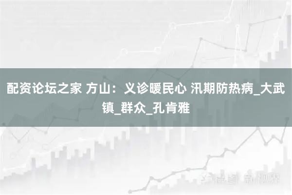 配资论坛之家 方山：义诊暖民心 汛期防热病_大武镇_群众_孔肯雅