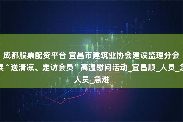 成都股票配资平台 宜昌市建筑业协会建设监理分会开展“送清凉、走访会员”高温慰问活动_宜昌顺_人员_急难