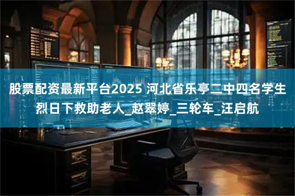 股票配资最新平台2025 河北省乐亭二中四名学生烈日下救助老人_赵翠婷_三轮车_汪启航