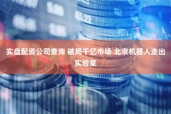 实盘配资公司查询 破局千亿市场 北京机器人走出实验室