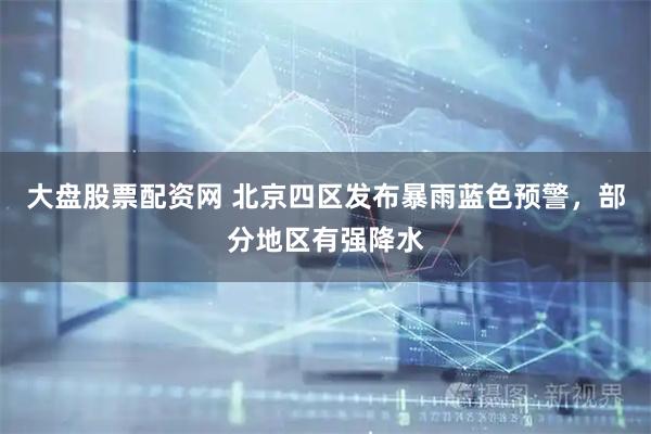 大盘股票配资网 北京四区发布暴雨蓝色预警，部分地区有强降水