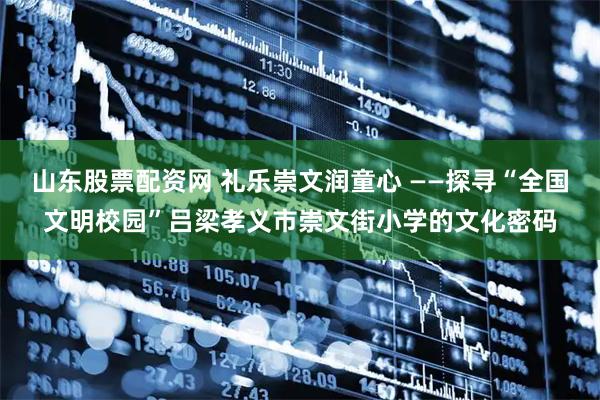 山东股票配资网 礼乐崇文润童心 ——探寻“全国文明校园”吕梁孝义市崇文街小学的文化密码