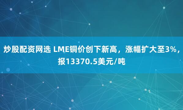 炒股配资网选 LME铜价创下新高，涨幅扩大至3%，报13370.5美元/吨