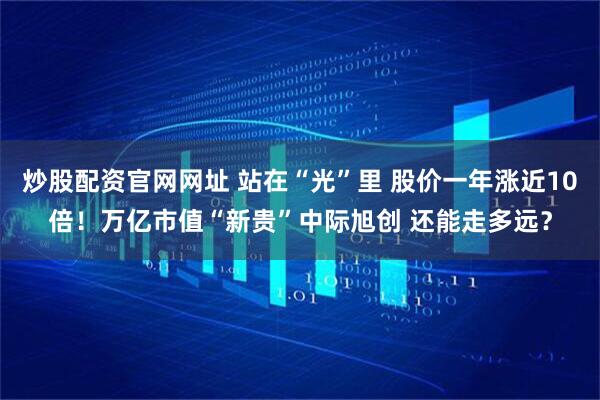 炒股配资官网网址 站在“光”里 股价一年涨近10倍！万亿市值“新贵”中际旭创 还能走多远？