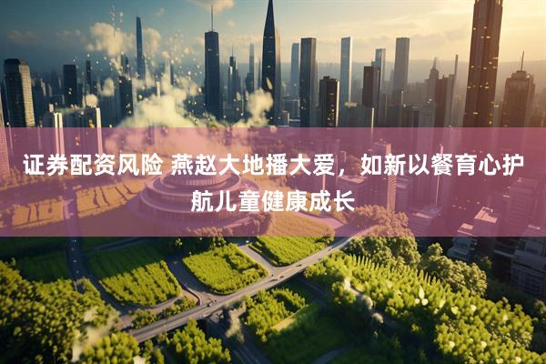 证券配资风险 燕赵大地播大爱，如新以餐育心护航儿童健康成长