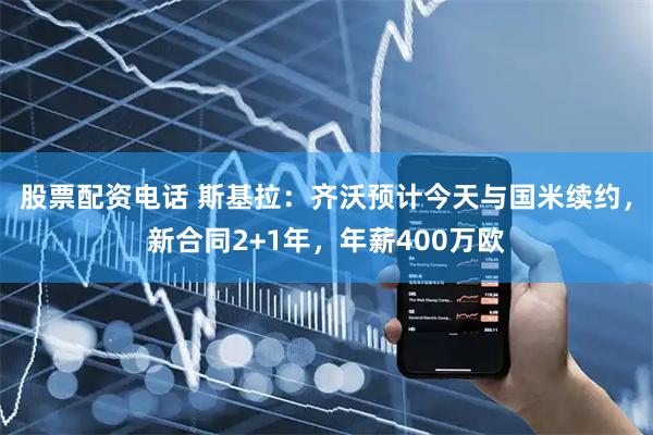 股票配资电话 斯基拉：齐沃预计今天与国米续约，新合同2+1年，年薪400万欧