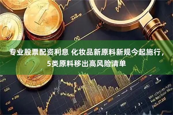 专业股票配资利息 化妆品新原料新规今起施行，5类原料移出高风险清单