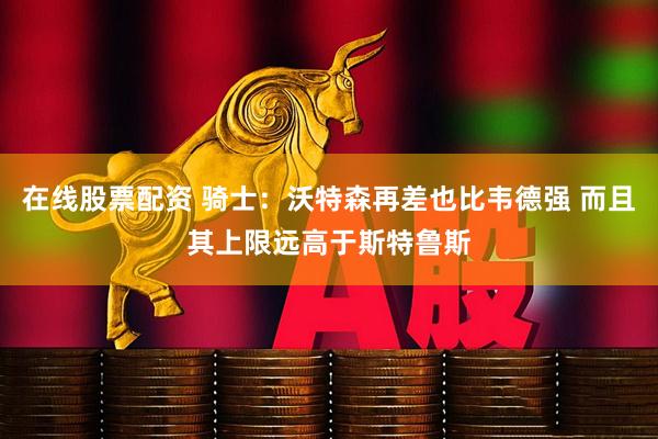 在线股票配资 骑士：沃特森再差也比韦德强 而且其上限远高于斯特鲁斯